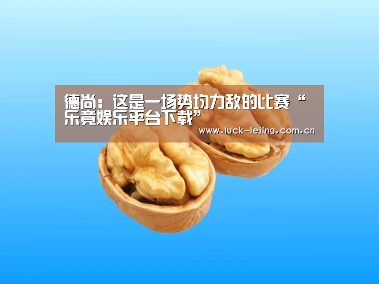 德尚:这是一场势均力敌的比赛“乐竟娱乐平台下载”(图2) 乐竟娱乐平台下载